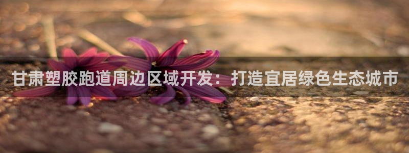666814红·足一世比分：甘肃塑胶跑道周边区域开发：打造宜居绿色生态城市